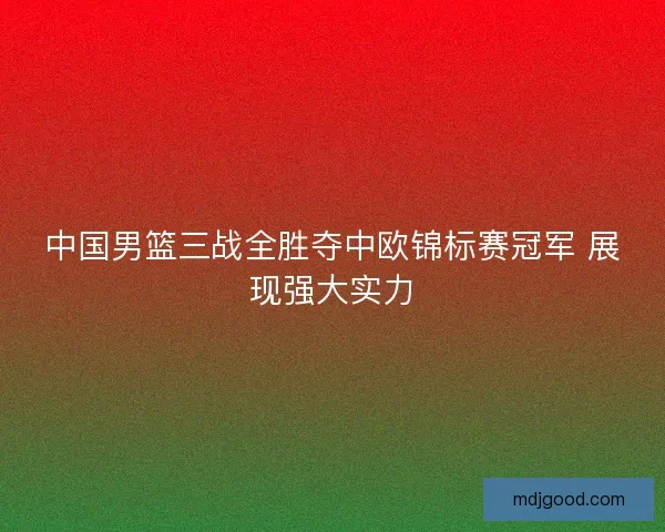 中国男篮三战全胜夺中欧锦标赛冠军 展现强大实力 中国男篮三战全胜夺中欧锦标赛冠军 展现强大实力