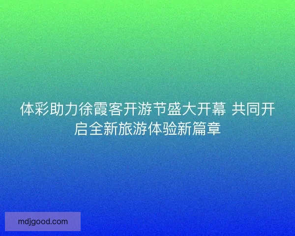 体彩助力徐霞客开游节盛大开幕 共同开启全新旅游体验新篇章