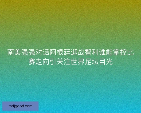 南美强强对话阿根廷迎战智利谁能掌控比赛走向引关注世界足坛目光