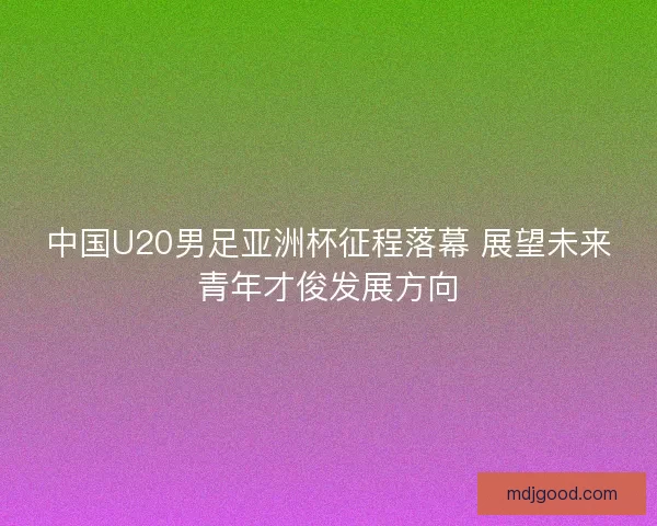 中国U20男足亚洲杯征程落幕 展望未来青年才俊发展方向 中国U20男足亚洲杯征程落幕 展望未来青年才俊发展方向