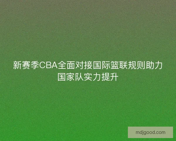 新赛季CBA全面对接国际篮联规则助力国家队实力提升