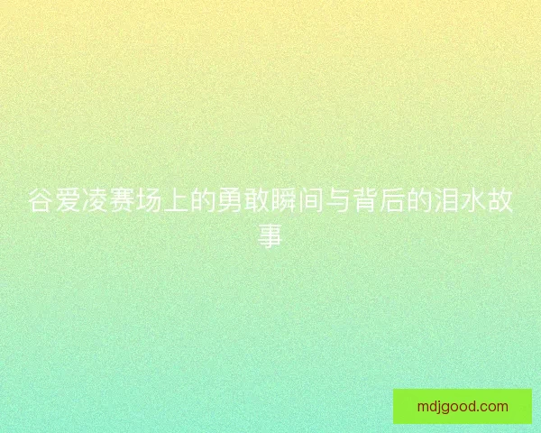 谷爱凌赛场上的勇敢瞬间与背后的泪水故事