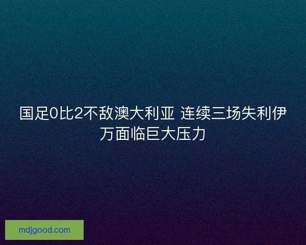 国足0比2不敌澳大利亚 连续三场失利伊万面临巨大压力