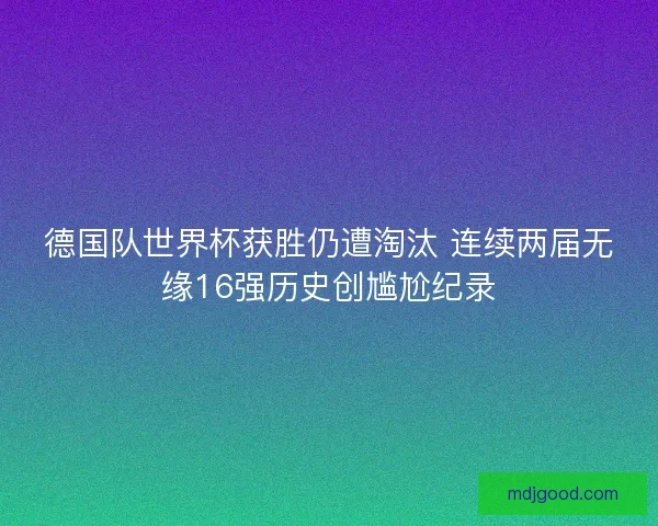 德国队世界杯获胜仍遭淘汰 连续两届无缘16强历史创尴尬纪录