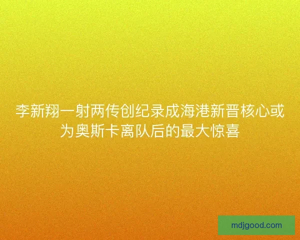 李新翔一射两传创纪录成海港新晋核心或为奥斯卡离队后的最大惊喜