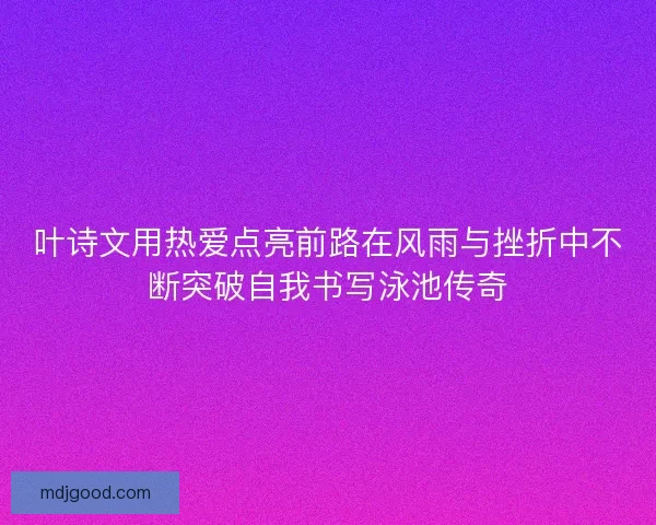 叶诗文用热爱点亮前路在风雨与挫折中不断突破自我书写泳池传奇 叶诗文用热爱点亮前路在风雨与挫折中不断突破自我书写泳池传奇
