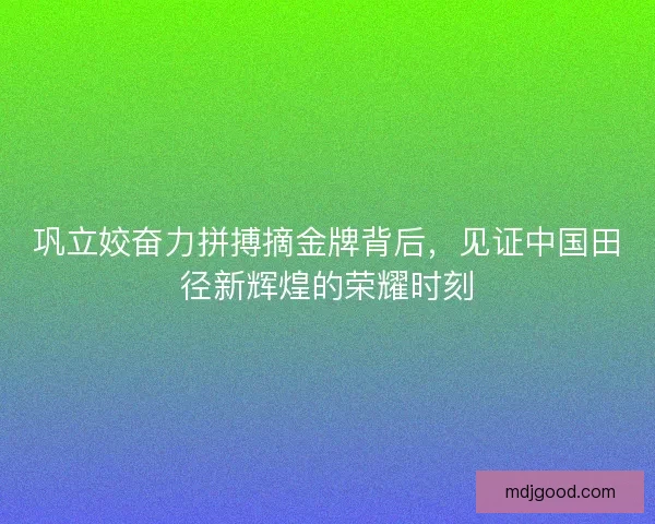 巩立姣奋力拼搏摘金牌背后，见证中国田径新辉煌的荣耀时刻