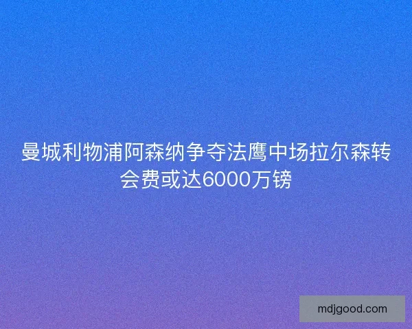 曼城利物浦阿森纳争夺法鹰中场拉尔森转会费或达6000万镑