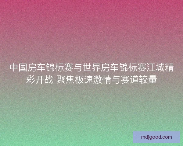 中国房车锦标赛与世界房车锦标赛江城精彩开战 聚焦极速激情与赛道较量 中国房车锦标赛与世界房车锦标赛江城精彩开战 聚焦极速激情与赛道较量