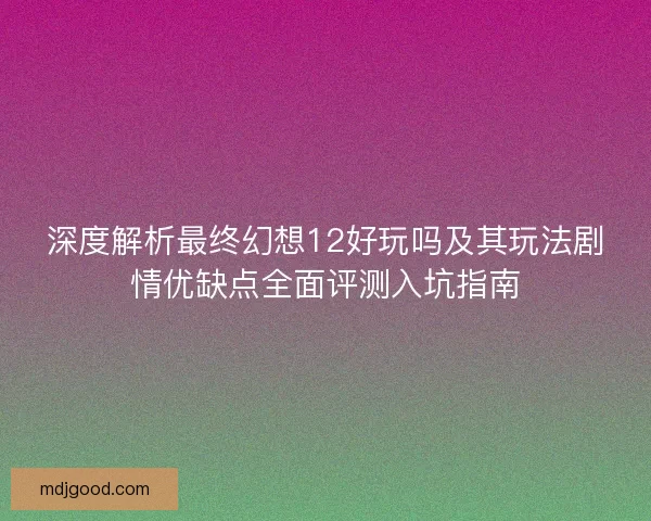 深度解析最终幻想12好玩吗及其玩法剧情优缺点全面评测入坑指南